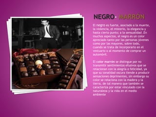 El negro es fuerte, asociado a la muerte,
la violencia, el misterio, la elegancia y
hasta cierto punto; a la sensualidad .En
muchos aspectos, el negro es un color
apreciado tanto por las personas jóvenes
como por las mayores, sobre todo,
cuando se trata de incorporarlo en el
vestuario o al momento de comprar un
automóvil.
El color marrón se distingue por no
transmitir sentimientos efusivos que se
relacionan con la alegría o felicidad, ya
que su tonalidad oscura tiende a producir
sensaciones deprimentes, sin embargo su
color se relaciona con la madera y la
tierra, de tal manera que también se
caracteriza por estar vinculado con la
naturaleza y la vida en el medio
ambiente
 