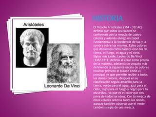 El filósofo Aristóteles (384 - 322 AC)
definió que todos los colores se
conforman con la mezcla de cuatro
colores y además otorgó un papel
fundamental a la incidencia de luz y la
sombra sobre los mismos. Estos colores
que denominó como básicos eran los de
tierra, el fuego, el agua y el cielo.
Siglos más tarde, Leonardo Da Vinci
(1452-1519) definió al color como propio
de la materia, adelantó un poquito más
definiendo la siguiente escala de colores
básicos: primero el blanco como el
principal ya que permite recibir a todos
los demás colores, después en su
clasificación seguía amarillo para la
tierra, verde para el agua, azul para el
cielo, rojo para el fuego y negro para la
oscuridad, ya que es el color que nos
priva de todos los otros. Con la mezcla de
estos colores obtenía todos los demás,
aunque también observó que el verde
también surgía de una mezcla.
 