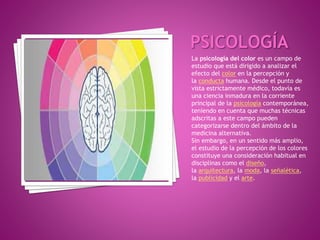 La psicología del color es un campo de
estudio que está dirigido a analizar el
efecto del color en la percepción y
la conducta humana. Desde el punto de
vista estrictamente médico, todavía es
una ciencia inmadura en la corriente
principal de la psicología contemporánea,
teniendo en cuenta que muchas técnicas
adscritas a este campo pueden
categorizarse dentro del ámbito de la
medicina alternativa.
Sin embargo, en un sentido más amplio,
el estudio de la percepción de los colores
constituye una consideración habitual en
disciplinas como el diseño,
la arquitectura, la moda, la señalética,
la publicidad y el arte.
 