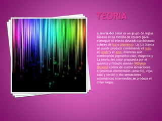 a teoría del color es un grupo de reglas
básicas en la mezcla de colores para
conseguir el efecto deseado combinando
colores de luz o pigmento. La luz blanca
se puede producir combinando el rojo,
el verde y el azul, mientras que
combinando pigmentos cian, magenta y
La teoría del color propuesta por el
químico y filósofo alemán Wilhelm
Ostwald consta de cuatro sensaciones
cromáticas elementales (amarillo, rojo,
azul y verde) y dos sensaciones
acromáticas intermedias.se produce el
color negro.
 