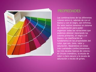 Las combinaciones de los diferentes
colores entre sí, además de con el
blanco y con el negro, son infinitas.
Por este motivo tenemos un sistema
de clasificación para poder
organizar todas las variaciones que
podemos obtener mezclando los
colores primarios, el negro y el
blanco. La clasificación se
fundamenta en las propiedades del
color, que son, tono, valor y
saturación. Basándonos en estas
tres cualidades confeccionaremos
las tres escalas básicas de colores:
el círculo cromático, la escala de
valor o claro-oscuro y la escala de
saturación o escala de grises.
 