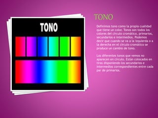 Definimos tono como la propia cualidad
que tiene un color. Tonos son todos los
colores del círculo cromático, primarios,
secundarios e intermedios. Podemos
decir que cuando se va a la izquierda o a
la derecha en el círculo cromático se
produce un cambio de tono.
Los diferentes tonos que vemos no
aparecen en círculo. Están colocados en
tiras disponiendo los secundarios e
intermedios correspondientes entre cada
par de primarios.
 