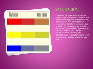 Cuando un color pertenece al círculo
cromático se dice que está saturado, que
tiene el máximo poder de pigmentación,
de coloración. Pero no siempre nos
encontramos los colores puros, sino que
se suelen ver compuestos por mezclas
complejas, con cantidades desiguales de
colores primarios. Para cambiar la
saturación de un color hay que
mezclarlo con su complementario y, así,
se obtiene la escala de saturación o de
grises.
 