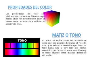 Las propiedades del color son 
básicamente, elementos diferentes que 
hacen único un determinado color, le 
hacen variar su aspecto y definen su 
apariencia final. 
El Matiz se define como un atributo de 
color que nos permite distinguir el rojo del 
azul, y se refiere al recorrido que hace un 
tono hacia uno u otro lado del circulo 
cromático, por lo que el verde amarillento y 
el verde azulado serán matices diferentes 
del verde. 
 