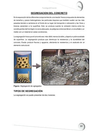 TecnologíadelConcreto
SEGREGACION DEL CONCRETO
Es la separación de los diferentescomponentesde una mezcla fresca compuesta de elementos
de tamaños y pesos heterogéneos, las partículas mayores que también suelen ser las más
pesadas tienden a sentarse en el fondo de su lugar de transporte o colocación y las finas y
livianas ascienden a la superficie. Esto se produce cuando la cohesión interna entre los
constituyentes del hormigón no es la adecuada, es peligroso entonces llenar un encofrado o un
molde con un material en estas condiciones.
La segregación hace que el concreto sea:más débil,menos durable,y dejará un pobre acabado
de superficie. La segregación produce que disminuya la resistencia y la durabilidad del
concreto. Puede producir fisuras y agujeros, afectando la resistencia y el acabado de un
elemento estructural.
Figura: Segregación de agregados
TIPOS DE SEGREGACIÓN
La segregación se puede presentar de dos maneras:
 