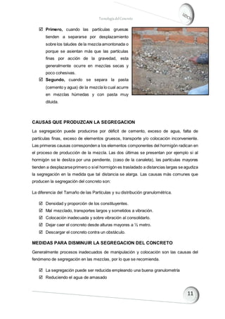 TecnologíadelConcreto
 Primero, cuando las partículas gruesas
tienden a separarse por desplazamiento
sobre los taludes de la mezcla amontonada o
porque se asientan más que las partículas
finas por acción de la gravedad, esta
generalmente ocurre en mezclas secas y
poco cohesivas.
 Segundo, cuando se separa la pasta
(cemento y agua) de la mezcla lo cual acurre
en mezclas húmedas y con pasta muy
diluida.
CAUSAS QUE PRODUZCAN LA SEGREGACION
La segregación puede producirse por déficit de cemento, exceso de agua, falta de
partículas finas, exceso de elementos gruesos, transporte y/o colocación inconveniente.
Las primeras causas corresponden a los elementos componentes del hormigón radican en
el proceso de producción de la mezcla. Las dos últimas se presentan por ejemplo si al
hormigón se le desliza por una pendiente, (caso de la canaleta), las partículas mayores
tienden a desplazarseprimero o siel hormigón es trasladado a distancias largas se agudiza
la segregación en la medida que tal distancia se alarga. Las causas más comunes que
producen la segregación del concreto son:
La diferencia del Tamaño de las Partículas y su distribución granulométrica.
 Densidad y proporción de los constituyentes.
 Mal mezclado, transportes largos y sometidos a vibración.
 Colocación inadecuada y sobre vibración al consolidarlo.
 Dejar caer el concreto desde alturas mayores a ½ metro.
 Descargar el concreto contra un obstáculo.
MEDIDAS PARA DISMINUIR LA SEGREGACION DEL CONCRETO
Generalmente procesos inadecuados de manipulación y colocación son las causas del
fenómeno de segregación en las mezclas, por lo que se recomienda.
 La segregación puede ser reducida empleando una buena granulometría
 Reduciendo el agua de amasado
 