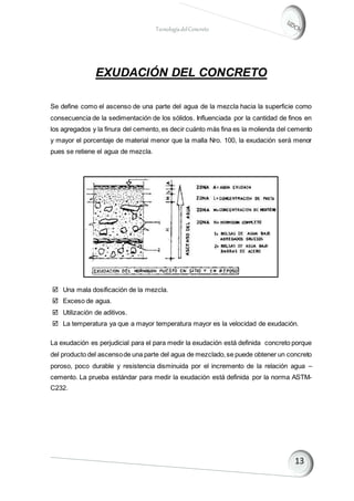 TecnologíadelConcreto
EXUDACIÓN DEL CONCRETO
Se define como el ascenso de una parte del agua de la mezcla hacia la superficie como
consecuencia de la sedimentación de los sólidos. Influenciada por la cantidad de finos en
los agregados y la finura del cemento, es decir cuánto más fina es la molienda del cemento
y mayor el porcentaje de material menor que la malla Nro. 100, la exudación será menor
pues se retiene el agua de mezcla.
 Una mala dosificación de la mezcla.
 Exceso de agua.
 Utilización de aditivos.
 La temperatura ya que a mayor temperatura mayor es la velocidad de exudación.
La exudación es perjudicial para el para medir la exudación está definida concreto porque
del producto del ascensode una parte del agua de mezclado,se puede obtener un concreto
poroso, poco durable y resistencia disminuida por el incremento de la relación agua –
cemento. La prueba estándar para medir la exudación está definida por la norma ASTM-
C232.
 
