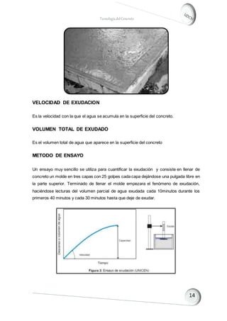 TecnologíadelConcreto
VELOCIDAD DE EXUDACION
Es la velocidad con la que el agua se acumula en la superficie del concreto.
VOLUMEN TOTAL DE EXUDADO
Es el volumen total de agua que aparece en la superficie del concreto
METODO DE ENSAYO
Un ensayo muy sencillo se utiliza para cuantificar la exudación y consiste en llenar de
concreto un molde en tres capas con 25 golpes cada capa dejándose una pulgada libre en
la parte superior. Terminado de llenar el molde empezara el fenómeno de exudación,
haciéndose lecturas del volumen parcial de agua exudada cada 10minutos durante los
primeros 40 minutos y cada 30 minutos hasta que deje de exudar.
 
