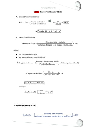 TecnologíadelConcreto
RPTA.. Volumen Total Exudado = 96ml l
A. Exudación por unidad de áreas:
𝑬𝒙𝒖𝒅𝒂𝒄𝒊ó𝒏 =
Volumen totalexudado
Área de la superficie libre
=
96
𝜋(25.4)2
4
= 0.19
∴ Exudación = 0.2ml/cm2
B. Exudación en porcentaje:
𝑬𝒙𝒖𝒅𝒂𝒄𝒊ó𝒏(%) = (
Volumen total exudado
volumen de agua de la mezcla en el molde
)x100
Donde:
 Vol.Total exudado=96ml
 Vol.Aguade la mezclaenel molde =
𝑽𝒐𝒍. 𝒂𝒈𝒖𝒂 𝒆𝒏 𝑴𝒐𝒍𝒅𝒆 = (
Peso del Concreto en el molde
Peso total en la tanda
) x(Vol.de agua en la tanda)
𝑽𝒐𝒍.𝒂𝒈𝒖𝒂 𝒆𝒏 𝑴𝒐𝒍𝒅𝒆 = (
36.7 kg
10 + 22 + 30 + 5.4
) x 5.4
= 2.90 lt = 2940 mlds
Entonces:
Exudación (%) =(
96ml
1940ml
) = 3.3%
FORMULAS A EMPLEAR:
Exudación = (
volumen total exudado
volumen de agua de la mezcla en el molde x fr
) x 100
 