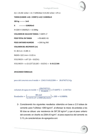 TecnologíadelConcreto
A/c = 23.242 Lt/bol -> A= 7.529412bol X 23.242 Lt/bol = 175 Lt
TANDA (0.04245 m3) = COMP(1 m3) X 0.04245m3
320 kg --------- 1m3
X ---------- 0.04245m3
X=(320 X 0.04245)/1 = 13.584kg
VOLUMENDE AGUAEN TANDA= 7.42875 LT
PESO TOTAL EN TANDA = 99.46035 KG
PESO UNITARIO HUMEDO = 2343 Kg /M3
VOLUMENDEL RECIPIENTE (m)
H= 28.5 cm = 0.285 m
RADIO= 122.5 mm = 0.125 m
𝑉𝑂𝐿𝑈𝑀𝐸𝑁 = 𝜋𝑅2 (H − 0.0254)
𝑉𝑂𝐿𝑈𝑀𝐸𝑁 = 𝜋 (0.1252)(0.285 − 0.0254) = 𝟎. 𝟎𝟏𝟐𝟐𝟑𝟖𝟒
APLICANDO FORMULAS
𝑝𝑒𝑠𝑜 𝑑𝑒𝑙 𝑐𝑜𝑛𝑐𝑟𝑒𝑡𝑜 𝑒𝑛 𝑒𝑙 𝑚𝑜𝑙𝑑𝑒 = 2343 𝑋 0.0122384 = 28.6745712 𝐾𝑔
𝑣𝑜𝑙𝑢𝑚𝑒𝑛 𝑑𝑒 𝑎𝑔𝑢𝑎 𝑒𝑛 𝑚𝑜𝑙𝑑𝑒 = (
28.6745712
99.46035
) 𝑥 (7.42875) = 2.14172𝐿𝑡
Exudación = (
88 cm3
2.14172 𝐿𝑇 x 1000 (lt/cm3)
) x 100 = 4.1088%
2- Considerando los siguientes resultados obtenidos en base a 2.5 bolsas de
cemento para f`c28dias =280 kg/cm2, al efectuar la rotura de probetas a los
90 dias se obtuvo una resistencia de 367,38 kg/cm2 y que el peso unitario
del concreto en diseño es 2264.43 kg/m3, el peso especiico del cemento es
3.13 y la caracteristicas de agregados son:
 