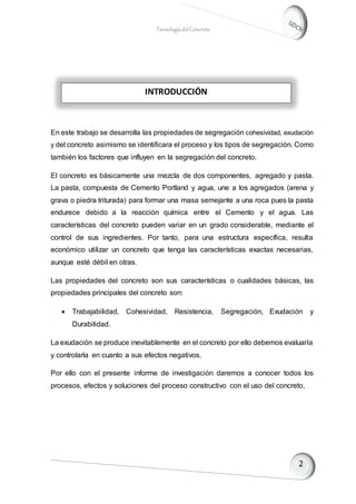 TecnologíadelConcreto
En este trabajo se desarrolla las propiedades de segregación cohesividad, exudación
y del concreto asimismo se identificara el proceso y los tipos de segregación. Como
también los factores que influyen en la segregación del concreto.
El concreto es básicamente una mezcla de dos componentes, agregado y pasta.
La pasta, compuesta de Cemento Portland y agua, une a los agregados (arena y
grava o piedra triturada) para formar una masa semejante a una roca pues la pasta
endurece debido a la reacción química entre el Cemento y el agua. Las
características del concreto pueden variar en un grado considerable, mediante el
control de sus ingredientes. Por tanto, para una estructura específica, resulta
económico utilizar un concreto que tenga las características exactas necesarias,
aunque esté débil en otras.
Las propiedades del concreto son sus características o cualidades básicas, las
propiedades principales del concreto son:
 Trabajabilidad, Cohesividad, Resistencia, Segregación, Exudación y
Durabilidad.
La exudación se produce inevitablemente en el concreto por ello debemos evaluarla
y controlarla en cuanto a sus efectos negativos.
Por ello con el presente informe de investigación daremos a conocer todos los
procesos, efectos y soluciones del proceso constructivo con el uso del concreto,
INTRODUCCIÓN
 