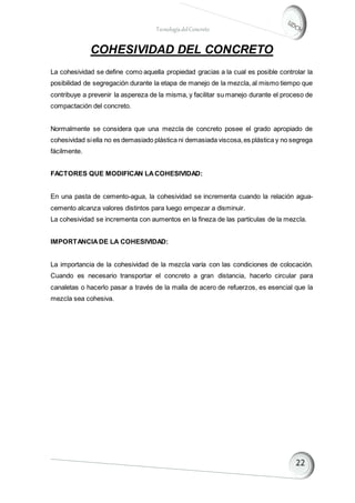 TecnologíadelConcreto
COHESIVIDAD DEL CONCRETO
La cohesividad se define como aquella propiedad gracias a la cual es posible controlar la
posibilidad de segregación durante la etapa de manejo de la mezcla, al mismo tiempo que
contribuye a prevenir la aspereza de la misma, y facilitar su manejo durante el proceso de
compactación del concreto.
Normalmente se considera que una mezcla de concreto posee el grado apropiado de
cohesividad siella no es demasiado plástica ni demasiada viscosa,es plástica y no segrega
fácilmente.
FACTORES QUE MODIFICAN LACOHESIVIDAD:
En una pasta de cemento-agua, la cohesividad se incrementa cuando la relación agua-
cemento alcanza valores distintos para luego empezar a disminuir.
La cohesividad se incrementa con aumentos en la fineza de las partículas de la mezcla.
IMPORTANCIADE LA COHESIVIDAD:
La importancia de la cohesividad de la mezcla varía con las condiciones de colocación.
Cuando es necesario transportar el concreto a gran distancia, hacerlo circular para
canaletas o hacerlo pasar a través de la malla de acero de refuerzos, es esencial que la
mezcla sea cohesiva.
 