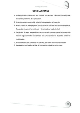 TecnologíadelConcreto
CONCLUSIONES
 El transporte el concreto en una cantidad tan pequeña como sea posible puede
reducir los problemas de segregación.
 Una adecuada granulometría reducirá la segregación del concreto.
 El mal control de la segregación; provocara en el concreto endurecido cangrejeras,
fisuras disminuyendo la resistencia y durabilidad del producto final.
 La pérdida de agua por exudación tiene una parte positiva que es la de reducir la
relación agua/cemento del concreto con una repercusión favorable sobre las
resistencias.
 El concreto con alto contenido en cemento presentan una menor exudación.
 La exudación es función del tipo de cemento empleado en el concreto.
 