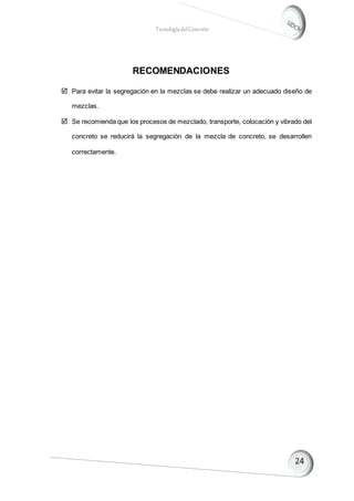 TecnologíadelConcreto
RECOMENDACIONES
 Para evitar la segregación en la mezclas se debe realizar un adecuado diseño de
mezclas.
 Se recomienda que los procesos de mezclado, transporte, colocación y vibrado del
concreto se reducirá la segregación de la mezcla de concreto, se desarrollen
correctamente.
 