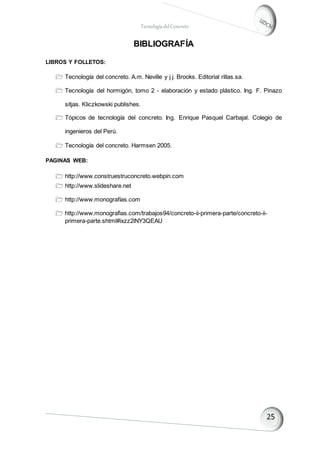TecnologíadelConcreto
BIBLIOGRAFÍA
LIBROS Y FOLLETOS:
 Tecnología del concreto. A.m. Neville y j.j. Brooks. Editorial rillas.sa.
 Tecnología del hormigón, tomo 2 - elaboración y estado plástico. Ing. F. Pinazo
sitjas. Kliczkowski publishes.
 Tópicos de tecnología del concreto. Ing. Enrique Pasquel Carbajal. Colegio de
ingenieros del Perú.
 Tecnología del concreto. Harmsen 2005.
PAGINAS WEB:
 http://www.construestruconcreto.webpin.com
 http://www.slideshare.net
 http://www.monografías.com
 http://www.monografias.com/trabajos94/concreto-ii-primera-parte/concreto-ii-
primera-parte.shtml#ixzz2lNY3QEAU
 
