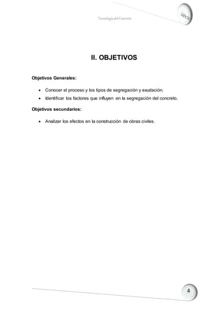 TecnologíadelConcreto
II. OBJETIVOS
Objetivos Generales:
 Conocer el proceso y los tipos de segregación y exudación.
 Identificar los factores que influyen en la segregación del concreto.
Objetivos secundarios:
 Analizar los efectos en la construcción de obras civiles.
 