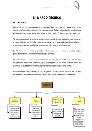 TecnologíadelConcreto
III. MARCO TEÓRICO
EL CONCRETO:
El concreto es un material durable y resistente pero, dado que se trabaja en su forma
líquida, prácticamentepuede adquirir cualquier forma. .Estacombinación de características
es la razón principal por la que es un material de construcción tan popular para exteriores.
Ya sea que adquiera la forma de un camino de entrada amplio hacia una casa moderna,
un paso vehicular semicircular frente a una residencia, o una modesta entrada delantera,
el concreto proporciona solidez y permanencia a los lugares donde vivimos.
En la forma de caminos y entradas, el concreto nos conduce a nuestro hogar,
proporcionando un sendero confortable hacia la puerta.
El concreto de uso común, o convencional, se produce mediante la mezcla de tres
componentes esenciales, cemento, agua y agregados, a los cuales eventualmente se
incorpora un cuarto componente que genéricamente se designa como aditivo.
Al mezclarestos componentes y producir lo que seconoce comouna revoltura de concreto,
se introduce de manera simultánea un quinto participante representado por el aire.
 