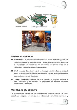 TecnologíadelConcreto
ESTADOS DEL CONCRETO
3.1. Estado fresco.- Al principio el concreto parece una “masa”. Es blando y puede ser
trabajado o moldeado en diferentes formas. Y así se conserva durante la colocación y
la compactación. Las propiedades más importantes del concreto fresco son la
trabajabilidad, cohesividad, exudación y segregación.
3.2. Estado fraguado.- Después,el concreto empiezaa ponerse rígido. Cuando ya no está
blando, se conoce como FRAGUADO del concreto El fraguado tiene lugar después de
la compactación y durante el acabado.
3.3. Estado endurecido.- Después de que concreto ha fraguado empieza a
ganar resistencia y se endurece. Las propiedades del concreto endurecido
son resistencia y durabilidad.
PROPIEDADES DEL CONCRETO
Las propiedades del concreto son sus características o cualidades básicas. Las cuatro
propiedades principales del concreto son: trabajabilidad, cohesividad, resistencia y
 