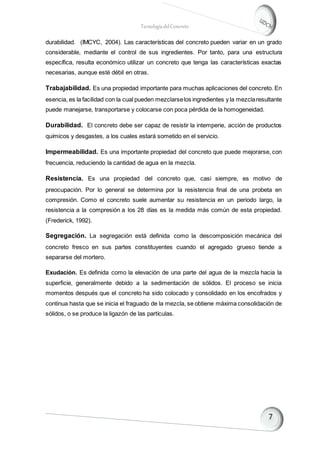 TecnologíadelConcreto
durabilidad. (IMCYC, 2004). Las características del concreto pueden variar en un grado
considerable, mediante el control de sus ingredientes. Por tanto, para una estructura
específica, resulta económico utilizar un concreto que tenga las características exactas
necesarias, aunque esté débil en otras.
Trabajabilidad. Es una propiedad importante para muchas aplicaciones del concreto. En
esencia, es la facilidad con la cual pueden mezclarselos ingredientes y la mezclaresultante
puede manejarse, transportarse y colocarse con poca pérdida de la homogeneidad.
Durabilidad. El concreto debe ser capaz de resistir la intemperie, acción de productos
químicos y desgastes, a los cuales estará sometido en el servicio.
Impermeabilidad. Es una importante propiedad del concreto que puede mejorarse, con
frecuencia, reduciendo la cantidad de agua en la mezcla.
Resistencia. Es una propiedad del concreto que, casi siempre, es motivo de
preocupación. Por lo general se determina por la resistencia final de una probeta en
compresión. Como el concreto suele aumentar su resistencia en un periodo largo, la
resistencia a la compresión a los 28 días es la medida más común de esta propiedad.
(Frederick, 1992).
Segregación. La segregación está definida como la descomposición mecánica del
concreto fresco en sus partes constituyentes cuando el agregado grueso tiende a
separarse del mortero.
Exudación. Es definida como la elevación de una parte del agua de la mezcla hacia la
superficie, generalmente debido a la sedimentación de sólidos. El proceso se inicia
momentos después que el concreto ha sido colocado y consolidado en los encofrados y
continua hasta que se inicia el fraguado de la mezcla, se obtiene máxima consolidación de
sólidos, o se produce la ligazón de las partículas.
 
