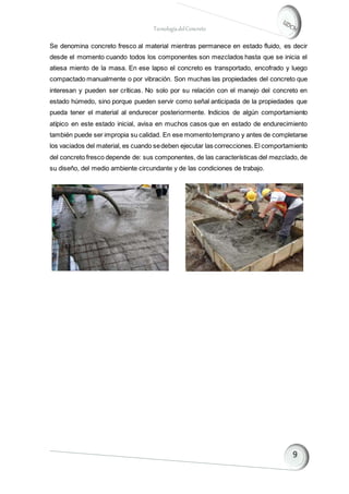TecnologíadelConcreto
Se denomina concreto fresco al material mientras permanece en estado fluido, es decir
desde el momento cuando todos los componentes son mezclados hasta que se inicia el
atiesa miento de la masa. En ese lapso el concreto es transportado, encofrado y luego
compactado manualmente o por vibración. Son muchas las propiedades del concreto que
interesan y pueden ser críticas. No solo por su relación con el manejo del concreto en
estado húmedo, sino porque pueden servir como señal anticipada de la propiedades que
pueda tener el material al endurecer posteriormente. Indicios de algún comportamiento
atípico en este estado inicial, avisa en muchos casos que en estado de endurecimiento
también puede ser impropia su calidad. En ese momentotemprano y antes de completarse
los vaciados del material, es cuando sedeben ejecutar las correcciones.El comportamiento
del concreto fresco depende de: sus componentes, de las características del mezclado, de
su diseño, del medio ambiente circundante y de las condiciones de trabajo.
 
