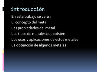introducciónEn este trabajo se vera :El concepto del metal Las propiedades del metal Los tipos de metales que existenLos usos y aplicaciones de estos metalesLa obtención de algunos metales