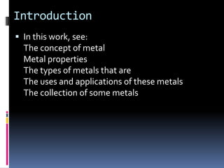 IntroductionIn this work, see:The concept of metalMetal propertiesThe types of metals that areThe uses and applications of these metalsThe collection of some metals