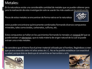 Metales:En la naturaleza existe una considerable cantidad de metales que se pueden obtener pero para la realización de esta investigación solo se usarán los más usados en la construcción.Pocos de estos metales se encuentran de forma nativa en la naturalezaestos pueden encontrarse químicamente combinados formando diversos compuestos minerales, tales como óxidos, carbonatos, sulfuros, etc.Estos compuestos se hallan en los yacimientos formando la mena(es un mineral del que se puede extraer un elemento), que es toda materia de origen natural de la cual se puede extraer uno o más metales.Se considera que el hierro fue el primer material utilizado por el hombre, llegándose a creer que ya era conocido siete mil años antes de J.C. No se ha podido establecer con exactitud su edad, porque éste se destruye al convertirse en herrumbre u orín.  