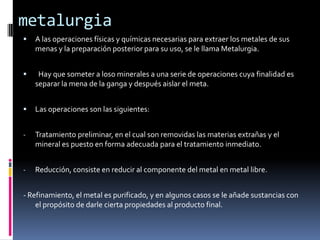 metalurgiaA las operaciones físicas y químicas necesarias para extraer los metales de sus menas y la preparación posterior para su uso, se le llama Metalurgia.  Hay que someter a loso minerales a una serie de operaciones cuya finalidad es separar la mena de la ganga y después aislar el meta.Las operaciones son las siguientes:Tratamiento preliminar, en el cual son removidas las materias extrañas y el mineral es puesto en forma adecuada para el tratamiento inmediato.