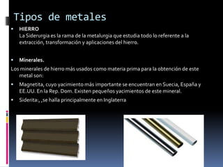 Propiedades Entre las principales propiedades de los metales figuran las siguientes:Maleabilidad: Es la capacidad de un metal para transformarse en lámina, sin rotura, por la acción de presiones.Ductilidad: Es la propiedad que tiene un metal de dejarse estirar en hilos.Tenacidad: Es la resistencia a la rotura por tensión que presenta los metales.Fragilidad: Es la facultad de un metal de romperse por la acción del choque o por cambios bruscos de temperatura. Forjabilidad: Es la propiedad mediante la cual puede modificarse a la forma de un metal a través de la temperatura.Soldabilidad: Es la propiedad que tienen algunos metales, por medio de la cual dos piezas de los mismos se pueden unir formando un solo cuerpo.