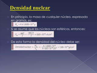 Densidad nuclearEn principio, la masa de cualquier núcleo, expresada en gramos, es: Si se asume que los núcleos son esféricos, entonces:De esta forma la densidad del núcleo debe ser:  