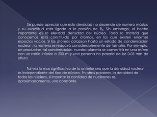 Se puede apreciar que esta densidad no depende denumero másico y su exactitud esta ligada a la presión de R0. Sin embargo, el hecho importante es la elevada densidad del núcleo. Toda la materia que conocemos esta constituida por átomos, en los que existen enormes espacios vacíos. Si los átomos colapsan hasta un estado de condensación nuclear , la materia se reducirá considerablemente de tamaño. Por ejemplo, de producirse tal condensación, nuestro planeta se convertirá en una esfera con un radio inferior a 200 m y una persona no pasaría de los 0.03 mm de altura     Tal vez lo mas significativo de lo anterior sea que la densidad nuclear es independiente del tipo de núcleo. En otras palabras, la densidad de todos los núcleos, si importar la cantidad de nucleones es, aproximadamente, una constante.