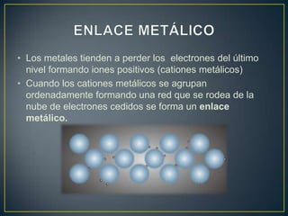 • Los metales tienden a perder los electrones del último
  nivel formando iones positivos (cationes metálicos)
• Cuando los cationes metálicos se agrupan
  ordenadamente formando una red que se rodea de la
  nube de electrones cedidos se forma un enlace
  metálico.
 