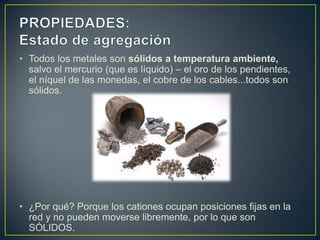 • Todos los metales son sólidos a temperatura ambiente,
  salvo el mercurio (que es líquido) – el oro de los pendientes,
  el níquel de las monedas, el cobre de los cables...todos son
  sólidos.




• ¿Por qué? Porque los cationes ocupan posiciones fijas en la
  red y no pueden moverse libremente, por lo que son
  SÓLIDOS.
 