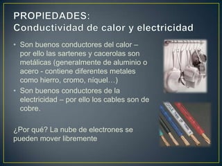 • Son buenos conductores del calor –
  por ello las sartenes y cacerolas son
  metálicas (generalmente de aluminio o
  acero - contiene diferentes metales
  como hierro, cromo, níquel…)
• Son buenos conductores de la
  electricidad – por ello los cables son de
  cobre.

¿Por qué? La nube de electrones se
pueden mover libremente
 