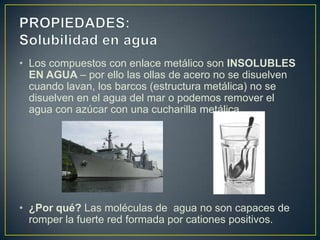 • Los compuestos con enlace metálico son INSOLUBLES
  EN AGUA – por ello las ollas de acero no se disuelven
  cuando lavan, los barcos (estructura metálica) no se
  disuelven en el agua del mar o podemos remover el
  agua con azúcar con una cucharilla metálica.




• ¿Por qué? Las moléculas de agua no son capaces de
  romper la fuerte red formada por cationes positivos.
 