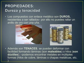 • Los compuestos con enlace metálico son DUROS,
  resistentes a ser rallados– por ello no puedes rallar un
  anillo de oro con una uña.




• Además son TENACES, se pueden deformar con
  facilidad formando láminas (son maleables) o hilos (son
  dúctiles). –podemos encontrar metales en múltiples
  formas (hilos de cobre, láminas o chapas metálicas, etc.
  )
 