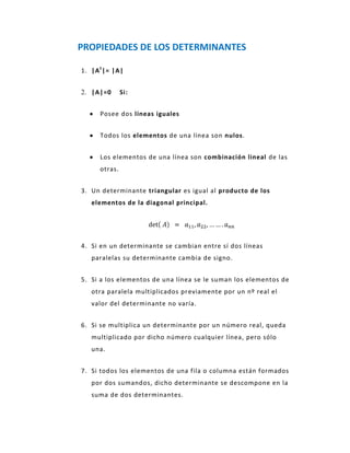 PROPIEDADES DE LOS DETERMINANTES

1. |A t |= |A|


2. |A|=0       Si:


      Posee dos líneas iguales


      Todos los elementos de una línea son nulos.


      Los elementos de una línea son combinación lineal de las
      otras.


3. Un determinante triangular es igual al producto de los
   elementos de la diagonal principal.




4. Si en un determinante se cambian entre sí dos líneas
   paralelas su determinante cambia de signo.


5. Si a los elementos de una línea se le suman los elementos de
   otra paralela multiplicados pr eviamente por un nº real el
   valor del determinante no varía.


6. Si se multiplica un determinante por un número real, queda
   multiplicado por dicho número cualquier línea, pero sólo
   una.


7. Si todos los elementos de una fila o columna están formados
   por dos sumandos, dicho determinante se descompone en la
   suma de dos determinantes.
 