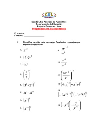 Estado Libre Asociado de Puerto Rico
                              Departamento de Educación
                               Proyecto Cursos en Línea
                          Propiedades de los exponentes

El nombre:
La fecha:


  I.      Simplifica y evalúa cada expresión. Escribe tus repuestas con
          exponentes positivos.
                                                         15
            −2                                            w
       1.   5                                  9.
                                                       3
                                                          w
       2.   ( 4 ⋅ 3) 2
                                                    10.
                                                          w −4
                 0
       3.   14                                            w−2
                     −2                                                         −3
            1                                            4x      −2
                                                                            
       4.                                         11.    3               
             3                                           x               
                                                                           
       5.   (3   2
                     ⋅2    )
                          4 0                       12.   ( 4 xy )      2
                                                                            (− x y)  2   5


                                                    13.
                          −4
            m ⋅m
                                                     ( − 2a b ) ( − 3a b )
       6.        5
                                                                2       −3 5             3   2 2


       7.   (x ) 3 5
                                                                   y 
                                                          (             )
                                                              − y  − −2 
                                                                    3
                                                                   y 
            (x )
                                                    14.
                 −2 3
       8.                                                               
 
