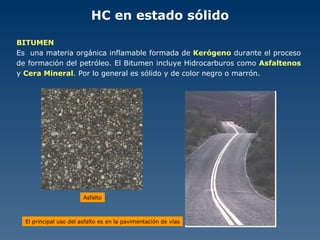HC en estado sólido BITUMEN Es  una materia orgánica inflamable formada de  Kerógeno  durante el proceso de formación del petróleo. El Bitumen incluye Hidrocarburos como  Asfaltenos  y  Cera Mineral . Por lo general es sólido y de color negro o marrón. El principal uso del asfalto es en la pavimentación de vías Asfalto 