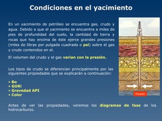 Condiciones en el yacimiento En un yacimiento de petróleo se encuentra gas, crudo y agua. Debido a que el yacimiento se encuentra a miles de pies de profundidad del suelo, la cantidad de tierra y rocas que hay encima de éste ejerce grandes presiones (miles de libras por pulgada cuadrada o  psi ) sobre el gas y crudo contenidos en el. El volumen del crudo y el gas  varían con la presión. Los tipos de crudo se diferencian principalmente por las siguientes propiedades que se explicarán a continuación: Bo GORi Gravedad API Color Presión Antes de ver las propiedades, veremos los  diagramas de fase  de los hidrocarburos. 