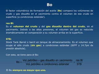 Bo El factor volumétrico de formación del aceite ( Bo ) compara los volúmenes de crudo y gas disuelto en el yacimiento contra el volumen de ese crudo en superficie (a condiciones estándar). res Bl: Es el  volumen del crudo  y del  gas disuelto dentro del crudo , en el yacimiento. Debido a las altas presiones, el volumen del gas es reducido dramáticamente en comparación a su volumen arriba en la superficie. STB: Stock Tank Barrel o barril en tanque de almacenamiento. Es el volumen que ocupa el sólo crudo ( sin gas ) a condiciones estándar (60ºF y 14.7psi de presión absoluta). Con esto, se tiene para el Bo: El Bo  siempre es mayor que uno. 