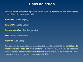 Tipos de crudo Existen  cinco  diferentes tipos de crudo, que se diferencian por propiedades como GORi, Bo y gravedad API. Black Oil  (Aceite Negro) Volatil Oil  (Aceite Volátil) Retrograde Gas  (Gas Retrógrado) Wet Gas  (Gas Húmedo) Dry Gas  (Gas Seco) Además de las propiedades mencionadas, es determinante la  cantidad de hidrocarburos pesados  que contenga el crudo (%C 7 + o % de Heptano Plus), llamada también  fracción pesada.  En el Black Oil es mayor del 20%, mientras que en el gas seco es menor al 0.7%. 