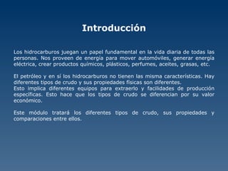 Introducción Los hidrocarburos juegan un papel fundamental en la vida diaria de todas las personas. Nos proveen de energía para mover automóviles, generar energía eléctrica, crear productos químicos, plásticos, perfumes, aceites, grasas, etc.  El petróleo y en sí los hidrocarburos no tienen las misma características. Hay diferentes tipos de crudo y sus propiedades físicas son diferentes. Esto implica diferentes equipos para extraerlo y facilidades de producción específicas. Esto hace que los tipos de crudo se diferencian por su valor económico. Este módulo tratará los diferentes tipos de crudo, sus propiedades y comparaciones entre ellos. 