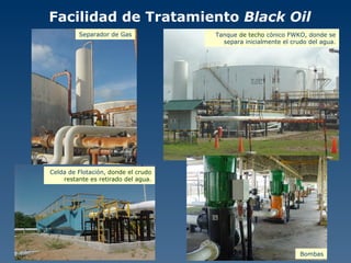 Facilidad de Tratamiento  Black Oil Separador de Gas Tanque  de techo  cónico FWKO, donde se separa inicialmente el crudo del agua. Celda de Flotación,  donde el crudo restante es retirado del agua. Bombas 
