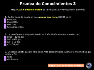 Prueba de Conocimientos 3 Haga  CLICK sobre el botón  de la respuesta y verifique con el sonido 1. De los tipos de crudo, el que  menos gas tiene  (GOR) es el: Black Oil. Volatil Oil. Wet Gas. Retrograde Gas. 2.  La presión de burbuja del crudo en Caño Limón está en el orden de: 1000 - 1200 psi 600 - 650 psi 92 - 115 psi 42 - 70 psi 3.  El Aceite Volátil (Volatil Oil) tiene más componentes livianos e intermedios que el Black Oil. Falso Verdadero Haga Click salir de la Práctica 