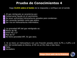 Prueba de Conocimientos 4 Haga  CLICK sobre el botón  de la respuesta y verifique con el sonido 1. El gas retrógrado se caracteriza por: Conservarse líquido en el yacimiento. No tener suficientes hidrocarburos pesados para condensar. Ser conocido también como gas pobre. Ser rico en hidrocarburos intermedios. 2.  La gravedad API del gas retrógrado es: Menor de 40 Entre 40 y 57 Mas de 57 No tiene gravedad API. Es gas seco. 3.  Si se tiene un hidrocarburo con una fracción pesada entre 0,7% y 4,0% y el color del condensado es blanco, el HC es un Dry Gas o Gas Seco. Falso Verdadero Haga Click salir de la Práctica 