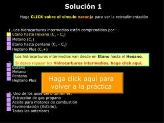 Solución 1 Haga  CLICK sobre el vínculo  naranja  para ver la retroalimentación 1. Los hidrocarburos intermedios están comprendidos por: Etano hasta Hexano (C 2  - C 6 ) Metano (C 1 ) Etano hasta pentano (C 2  - C 5 ) Heptano Plus (C 7 +) 2.  El gas natural esta compuesto principalmente de: Butano Metano Pentano Heptano Plus 3.  Uno de los usos del bitumen es: Extracción de gas propano Aceite para motores de combustión Pavimentación (Asfalto). Todas las anteriores. Los hidrocarburos intermedios van desde en  Etano  hasta el  Hexano . Si desea repasar los  Hidrocarburos intermedios,  haga click aquí. Haga click aquí para volver a la práctica 