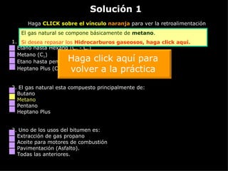 Solución 1 Haga  CLICK sobre el vínculo  naranja  para ver la retroalimentación 1. Los hidrocarburos intermedios están comprendidos por: Etano hasta Hexano (C 2  - C 6 ) Metano (C 1 ) Etano hasta pentano (C 2  - C 5 ) Heptano Plus (C 7 +) 2.  El gas natural esta compuesto principalmente de: Butano Metano Pentano Heptano Plus 3.  Uno de los usos del bitumen es: Extracción de gas propano Aceite para motores de combustión Pavimentación (Asfalto). Todas las anteriores. El gas natural se compone básicamente de  metano . Si desea repasar los  Hidrocarburos gaseosos,  haga click aquí. Haga click aquí para volver a la práctica 