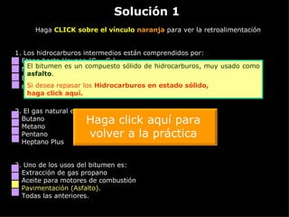 Solución 1 Haga  CLICK sobre el vínculo  naranja  para ver la retroalimentación 1. Los hidrocarburos intermedios están comprendidos por: Etano hasta Hexano (C 2  - C 6 ) Metano (C 1 ) Etano hasta pentano (C 2  - C 5 ) Heptano Plus (C 7 +) 2.  El gas natural esta compuesto principalmente de: Butano Metano Pentano Heptano Plus 3.  Uno de los usos del bitumen es: Extracción de gas propano Aceite para motores de combustión Pavimentación (Asfalto). Todas las anteriores. El bitumen es un compuesto sólido de hidrocarburos, muy usado como  asfalto . Si desea repasar los  Hidrocarburos en estado sólido,  haga click aquí. Haga click aquí para volver a la práctica 
