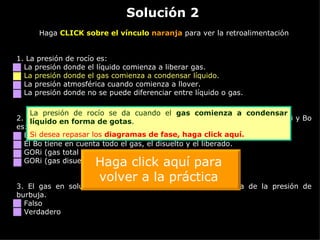 Solución 2 Haga  CLICK sobre el vínculo  naranja  para ver la retroalimentación 1. La presión de rocío es: La presión donde el líquido comienza a liberar gas. La presión donde el gas comienza a condensar líquido. La presión atmosférica cuando comienza a llover. La presión donde no se puede diferenciar entre líquido o gas. 2.  Dado que tienen las mismas unidades [SCF/STB], la diferencia entre GORi y Bo es: El GORi relaciona únicamente el gas disuelto dentro del crudo. El Bo tiene en cuenta todo el gas, el disuelto y el liberado. GORi (gas total / crudo) y Bo (gas disuelto / crudo). GORi (gas disuelto / crudo) y Bo (gas total / crudo). 3.  El gas en solución (Rs) aumenta cuando la presión baja de la presión de burbuja. Falso Verdadero La presión de rocío se da cuando el  gas comienza a condensar líquido en forma de gotas . Si desea repasar los  diagramas de fase,  haga click aquí. Haga click aquí para volver a la práctica 